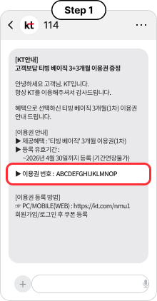 Step 1, [KT안내] 고객보답 티빙 베이직 3+3개월 이용권 증정, 안녕하세요 고객님. KT입니다. 항상 KT를 이용해주셔서 감사드립니다. 혜택으로 선택하신 티빙 베이직 3개월(1차) 이용권 안내 드립니다. [이용권 안내] ▶ 제공혜택 : '티빙 베이직' 3개월 이용권(1차) ▶ 등록 유효기간 : ~2026년 4월 30일까지 등록 (기간연장불가) ▶ 이용권 번호 : ABCDEFGHIJKLMNOP [이용권 등록 방법] ☞ PC/MOBILE(WEB) : https://kt.com/nmu1 회원가입/로그인 후 쿠폰 등록