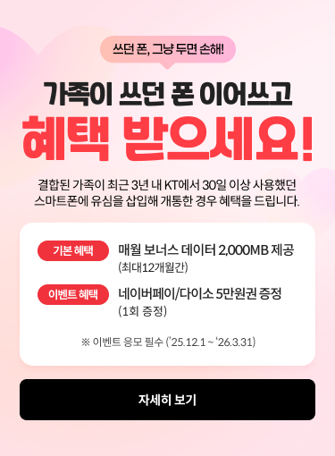 쓰던 폰, 그냥 두면 손해! 가족이 쓰던 폰 이어쓰고 혜택 받으세요! 결합된 가족이 최근 3년 내 KT에서 30일 이상 사용했던 스마트폰에 유심을 삽입해 개통한 경우 혜택을 드립니다. 기본혜택: 매월 보너스 데이터 2,000MB 제공 (최대 12개월간), 이벤트 혜택: 네이버페이/다이소 5만원권 증정 (1회 증정) ※ 이벤트 응모 필수 ('25.12.1 ~ '26.3.31) ,자세히보기