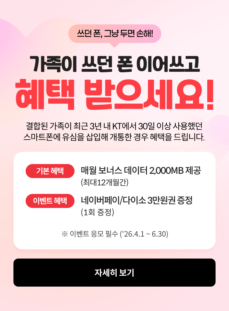 쓰던 폰, 그냥 두면 손해! 가족이 쓰던 폰 이어쓰고 혜택 받으세요! 결합된 가족이 최근 3년 내 KT에서 30일 이상 사용했던 스마트폰에 유심을 삽입해 개통한 경우 혜택을 드립니다. 기본혜택: 매월 보너스 데이터 2,000MB 제공 (최대 12개월간), 이벤트 혜택: 네이버페이/다이소 3만원권 증정 (1회 증정) ※ 이벤트 응모 필수 ('26.4.1 ~ 6.30) ,자세히보기