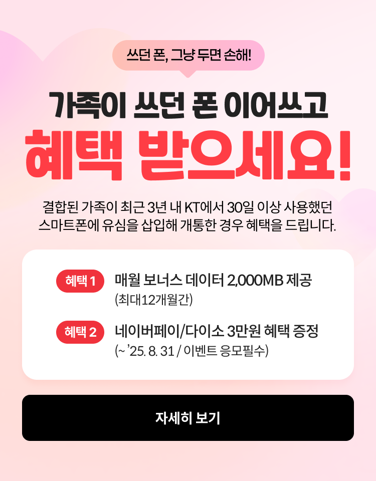 쓰던폰 그냥쓰면 손해, 가족이 쓰던폰 이어쓰고 헤택 받으세요! 결합된 가족이 최근 3년 내 KT에서 30일 이상 사용했던 스마트폰에 유심을 삽입해 개통한 경우 혜택을 드립니다 혜택 1- 매월 보너스 데이터 2,000MB제공 최대 12개월 간 혜택 2- 네이버페이/다이소 3만원 혜택 증정 (~ ’25. 8. 31 / 이벤트 응모필수), 자세히보기