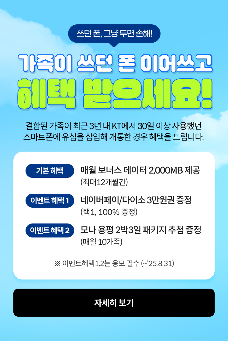 쓰던폰 그냥쓰면 손해, 가족이 쓰던폰 이어쓰고 헤택 받으세요! 결합된 가족이 최근 3년 내 KT에서 30일 이상 사용했던 스마트폰에 유심을 삽입해 개통한 경우 혜택을 드립니다 기본 혜택 - 매월 보너스 데이터 2,000MB제공 (최대 12개월 간), 혜택 1- 네이버페이/다이소 3만원 혜택 증정(택1, 100% 증정), 혜택 2 - 모나 용평 2박 3일 패키지 추첨 증정 (매월 10가족), 이벤트 혜택 1,2 는 응모 필수 (~’25. 8. 31) ,자세히보기