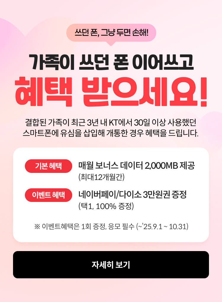 쓰던폰 그냥쓰면 손해, 가족이 쓰던폰 이어쓰고 헤택 받으세요! 결합된 가족이 최근 3년 내 KT에서 30일 이상 사용했던 스마트폰에 유심을 삽입해 개통한 경우 혜택을 드립니다 기본 혜택 - 매월 보너스 데이터 2,000MB제공 (최대 12개월 간), 혜택 1- 네이버페이/다이소 3만원 혜택 증정(택1, 100% 증정), 이벤트 혜택 1,2 는 응모 필수 (~’25. 9. 01 ~ 10.31) ,자세히보기