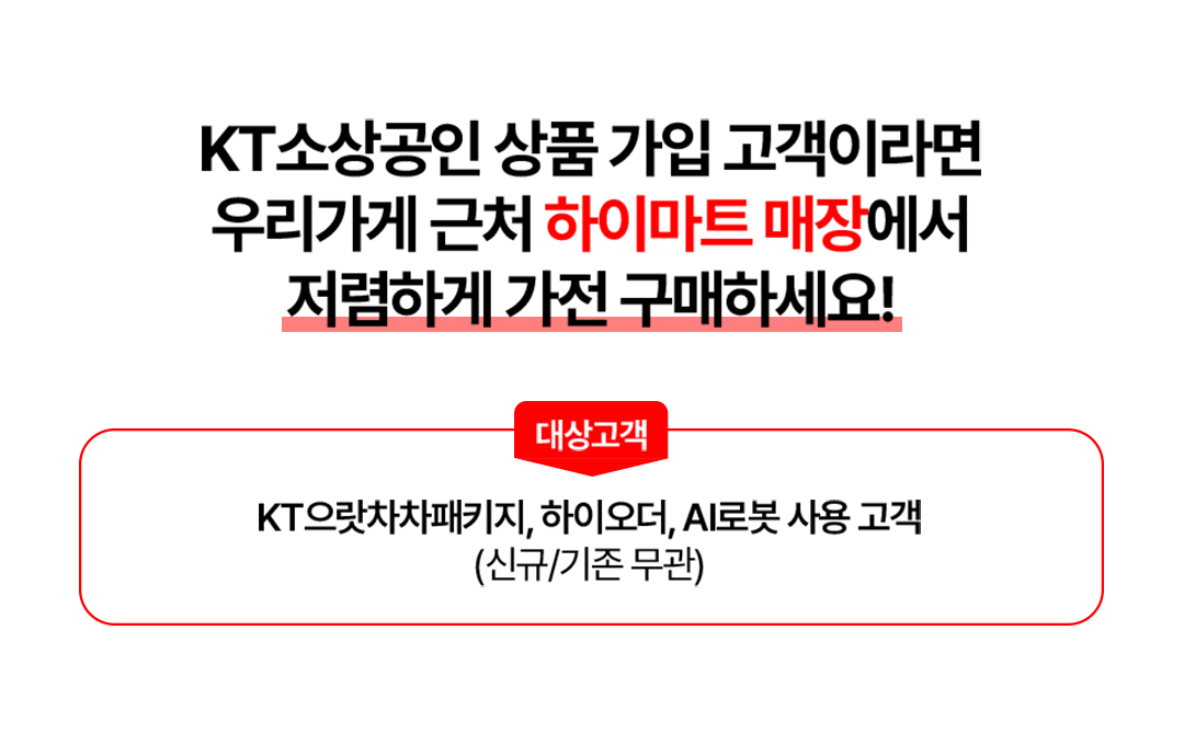 KT 소상공인 상품 가입 고객이라면 우리가게 근처 하이마트 매장에서 저렴하게 가전 구매하세요! 대상고객 KT 으랏차차패키지, 하이오더, AI로봇 사용 고객(신규/기존 무관)
