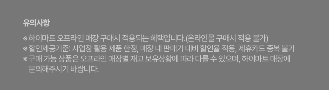 유의사항 ※ 하이마트 오프라인 매장 구매시 적용되는 혜택입니다.(온라인몰 구매시 적용 불가) ※ 할인제공기준: 사업장 활용 제품 한정, 매장 내 판매가 대비 할인율 적용, 제휴카드 중복 불가 ※ 구매 가능 상품은 오프라인 매장별 재고 보유상황에 따라 다를 수 있으며, 하이마트 매장에 문의해주시기 바랍니다.