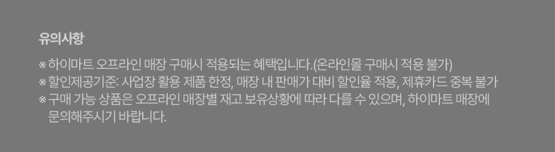유의사항 ※ 하이마트 오프라인 매장 구매시 적용되는 혜택입니다.(온라인몰 구매시 적용 불가) ※ 할인제공기준: 사업장 활용 제품 한정, 매장 내 판매가 대비 할인율 적용, 제휴카드 중복 불가 ※ 구매 가능 상품은 오프라인 매장별 재고 보유상황에 따라 다를 수 있으며, 하이마트 매장에 문의해주시기 바랍니다.