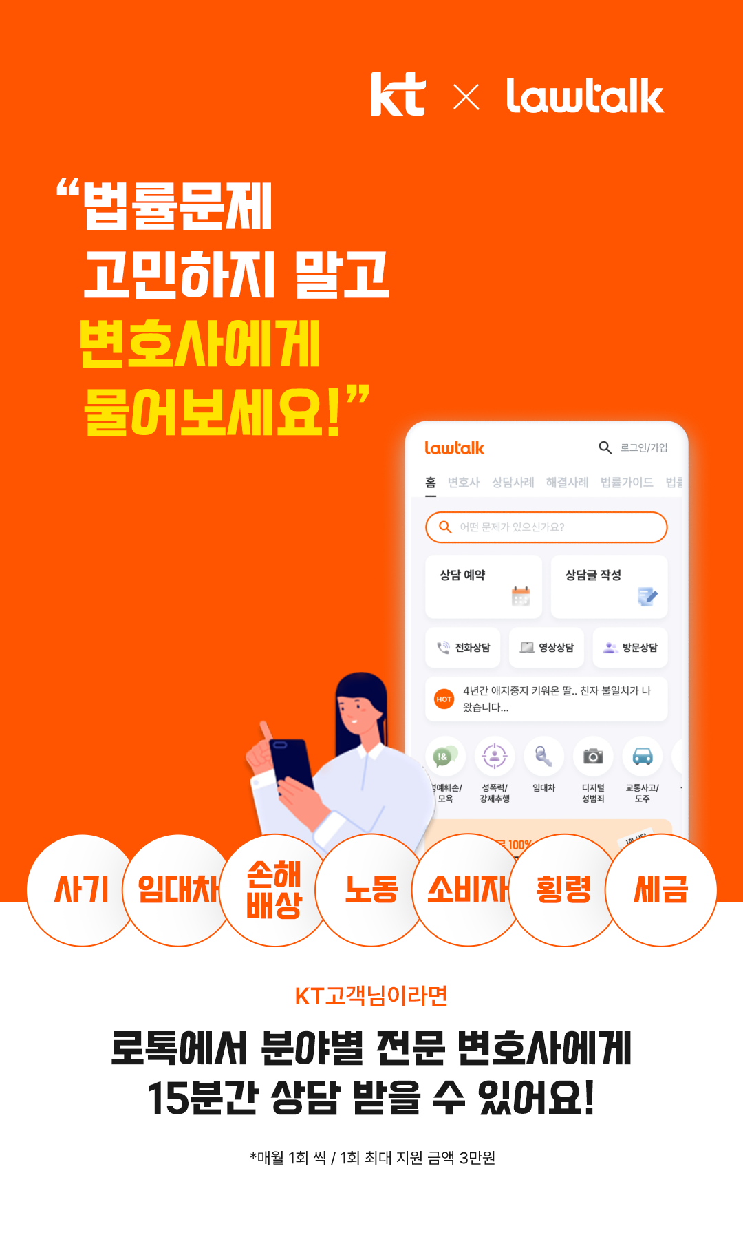 kt X lawtalk, 법률문제 고민하지 말고 변호사에게 물어보세요! 사기, 임대차, 손해배상, 노동, 소비자, 횡령, 세금, kt고객님이라면 로톡에서 분야별 전문 변호사에게 15분간 상담 받을 수 있어요! *매월 1회 씩 / 1회 최대 지원 금액 3만원