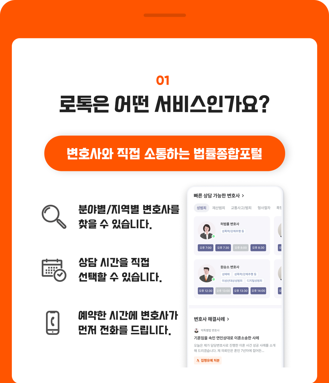 01. 로톡은 어떤 서비스인가요? 변호사와 직접 소통하는 법률종합포털, 분야별/지역별 변호사를 찾을 수 있습니다., 상담 시간을 직접 선택할 수 있습니다., 예약한 시간에 변호사가 먼저 전화를 드립니다.