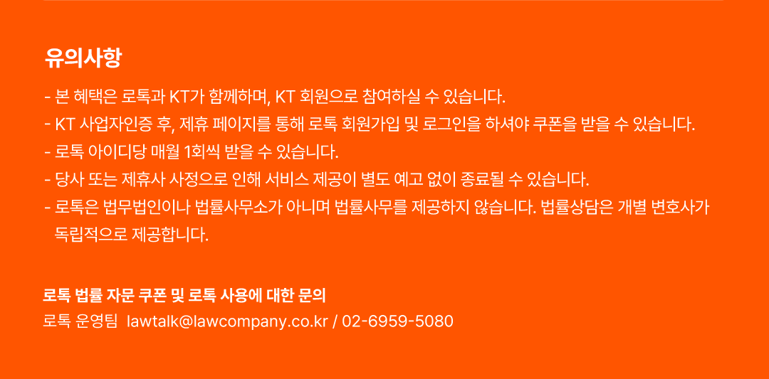 유의사항, - 본 혜택은 로톡과 KT가 함께하며, KT 회원으로 참여하실 수 있습니다., - KT 사업자인증 후, 제휴 페이지를 통해 로톡 회원가입 및 로그인을 하셔야 쿠폰을 받을 수 있습니다., - 로톡 아이디당 매월 1회씩 받을 수 있습니다., - 당사 또는 제휴사 사정으로 인해 서비스 제공이 별도 예고 없이 종료될 수 있습니다., - 로톡은 법무법인이나 법률사무소가 아니며 법률사무를 제공하지 않습니다. 법률상담은 개별 변호사가 독립적으로 제공합니다. 로톡 법률 자문 쿠폰 및 로톡 사용에 대한 문의로톡 운영팀  lawtalk@lawcompany.co.kr / 02-6959-5080