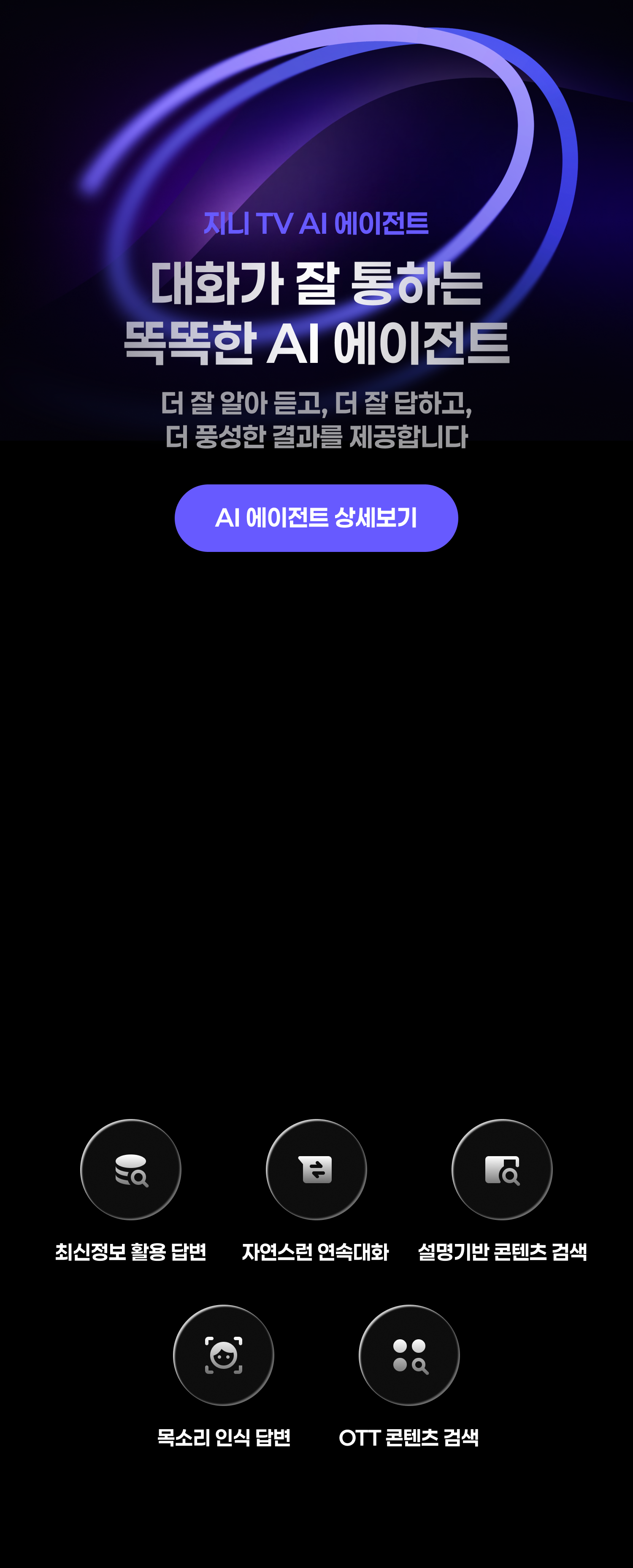 지니 TV AI 에이전트 대화가 잘 통하는 똑똑한 AI 에이전트. 더 잘 알아듣고, 더 잘 대답하고, 더 풍성한 결과를 제공합니다. 최신정보 활용 답변, 자연스러운 연속대화, 설명기반 콘텐츠 검색, 목소리 인식 답변, OTT콘텐츠 검색