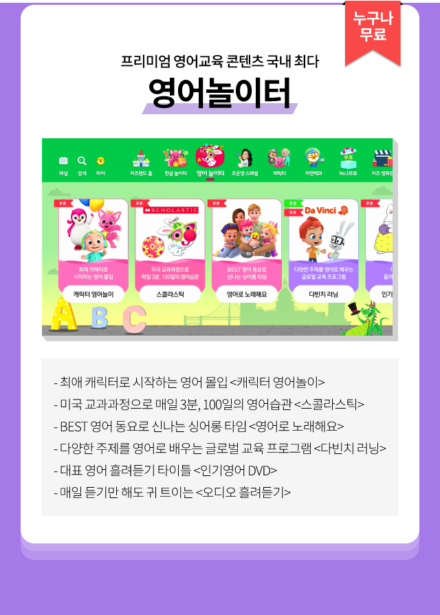 누구나 무료, 프리미엄 영어교육 콘텐츠 국내 최다 영어놀이터, 최애 캐릭터로 시작하는 영어 몰입 <캐릭터 영어놀이>, 미국 교과과정으로 매일 3분, 100일의 영어습관 <스콜라스틱>, BEST 영어 동요로 신나는 싱어롱 타임 <영어로 노래해요>, 다양한 주제를 영어로 배우는 글로벌 교육 프로그램 <다빈치 러닝>, 대표 영어 흘려듣기 타이틀 <인기영어 DVD>, 매일 듣기만 해도 귀 트이는 <오디오 흘려듣기>