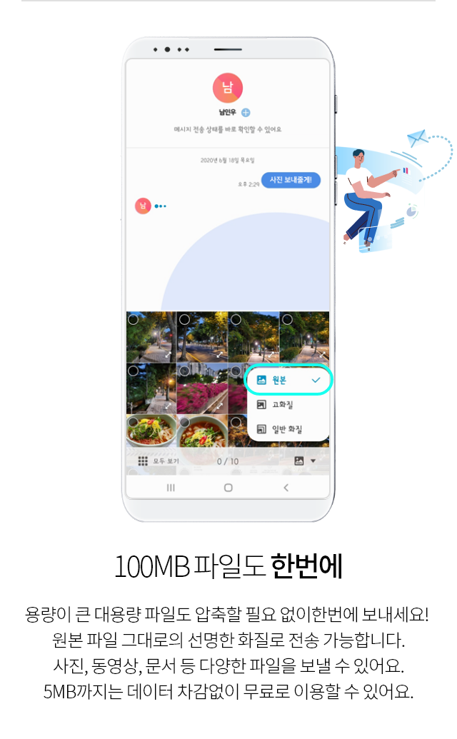 100MB 파일도 한번에, 용량이 큰 대용량 파일도 압축할 필요 없이 한번에 보내세요! 원본 파일 그대로의 선명한 화질로 전송 가능합니다. 사진, 동영상, 문서 등 다양한 파일을 보낼 수 있어요. 5MB까지는 데이터 차감 없이 무료로 이용할 수 있어요.