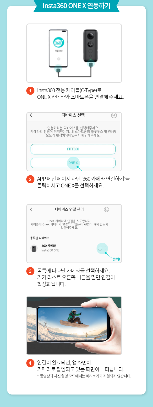 Insta360 ONE X 연동하기, 1. Insta360 전용 케이블(C-Type)로 ONE X 카메라와 스마트폰을 연결해 주세요., 2. APP 메인 페이지 하단 '360 카메라를 연결하기'를 클릭하시고 ONE X를 선택하세요., 3. 목록에 나타난 카메라를 선택하세요. 기기 리스트 오른쪽 버튼을 밀면 연결이 활성화 됩니다., 4. 연결이 완료되면, 앱 화면에 카메라로 촬영되고 있는 화면이 나타납니다. *동영상과 사진 촬영 모드에서는 미리보기가 지원되지 않습니다.