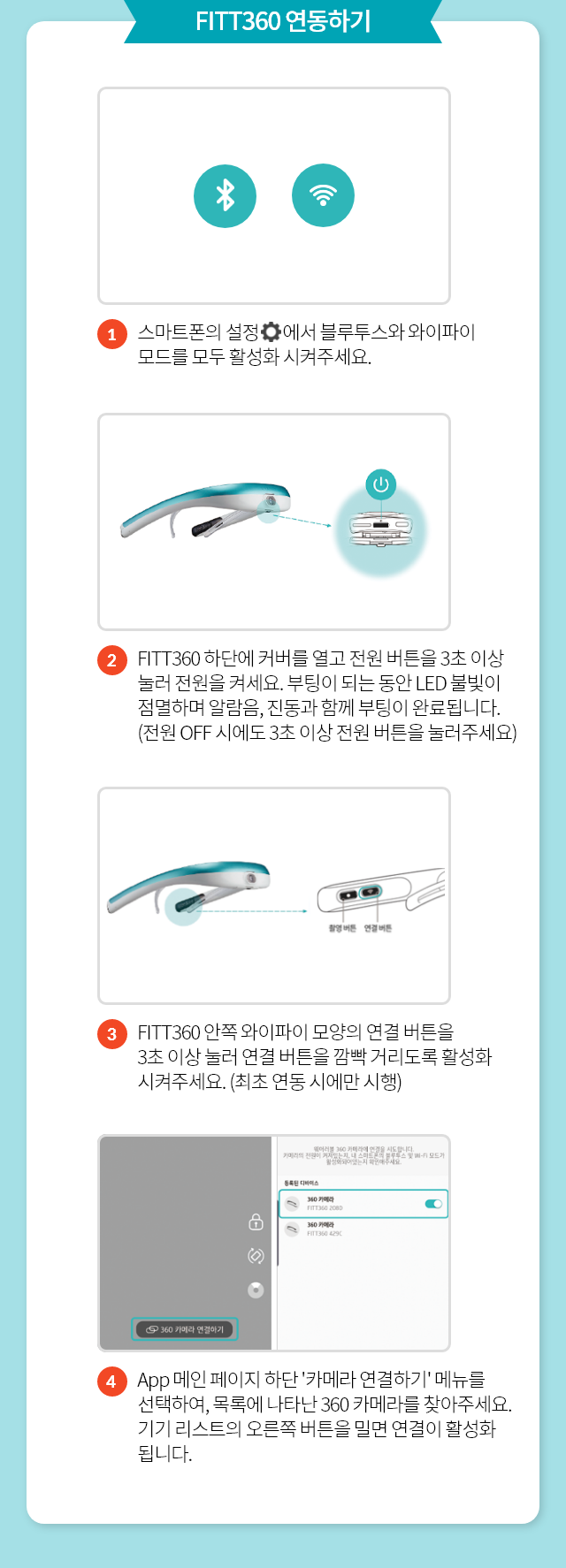 FITT360 연동하기, 1. 스마트폰의 설정에서 블루투스와 와이파이 모드를 모두 활성화 시켜주세요., 2. FITT360 하단에 커버를 열고 전원 버튼을 3초 이상 눌러 전원을 켜세요. 부팅이 되는 동안 LED 불빛이 점멸하여 알람음, 진동과 함께 부팅이 완료됩니다. (전원 OFF 시에도 3초 이상 전원 버튼을 눌러주세요), 3. FITT360 안쪽 와이파이 모양의 연결 버튼을 3초 이상 눌러 연결버튼을 깜빡 거리도록 활성화 시켜주세요. (최초 연동 시에만 시행), 4. App 메인 페이지 하단 '카메라 연결하기' 메뉴를 선택하여, 목록에 나타난 360 카메라를 찾아주세요. 기기 리스트의 오른쪽 버튼을 밀면 연결이 활성화 됩니다.