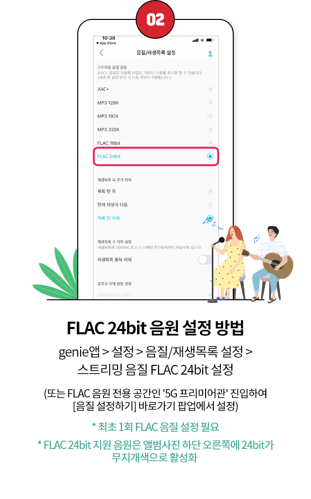 02. FLAC 24bit 음원 설정 방법 genie앱 > 설정 > 음질/재생목록 설정 > 스트리밍 음질 FLAC 24bit 설정(또는 FLAC 음원 전용 공간인 '5G 프리미엄관' 진입하여[음질 설정하기] 바로가기 팝업에서 설정, * 최초 1회 FLAC 음질 설정 필요, * FLAC 24bit 지원 음원은 앨범사진 하단 오른쪽에 24bit 무지개색으로 활성화