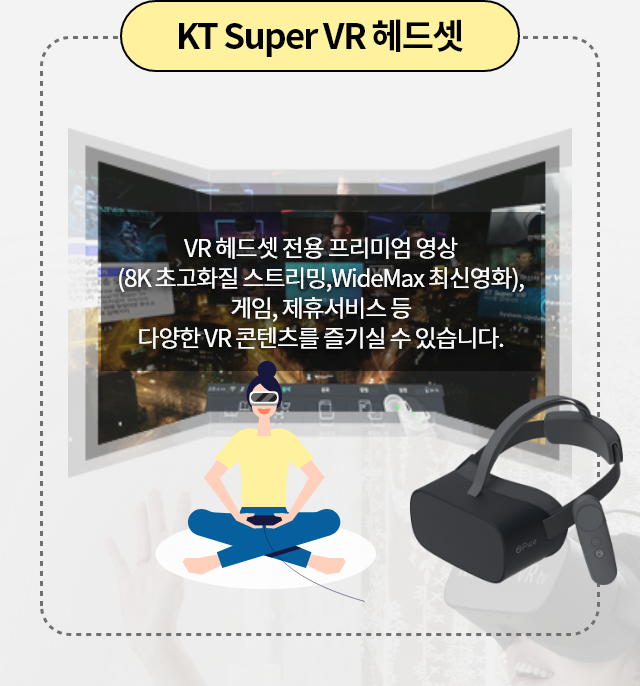KT Super VR 헤드셋 VR 헤드셋 전용 프리미엄 영상(8K 초고화질 스트리밍, WideMax 최신영화), 게임, 제휴서비스 등 다양한 VR 콘텐츠를 즐기실 수 있습니다.