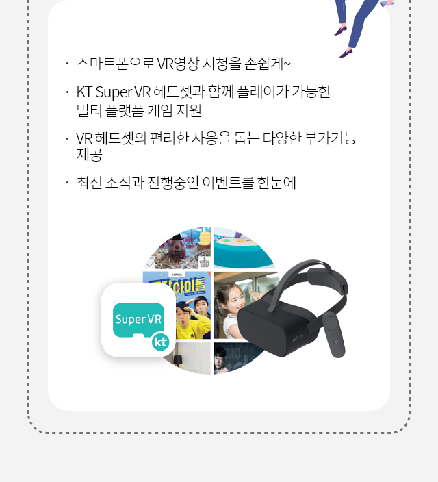 스마트폰으로 VR 영상 시청을 손쉽게~, KT Super VR 헤드셋과 함께 플레이가 가능한 멀티 플랫폼 게임 지원, VR 헤드셋의 편리한 사용을 돕는 다양한 부가기능 제공, 최신 소식과 진행중인 이벤트를 한눈에