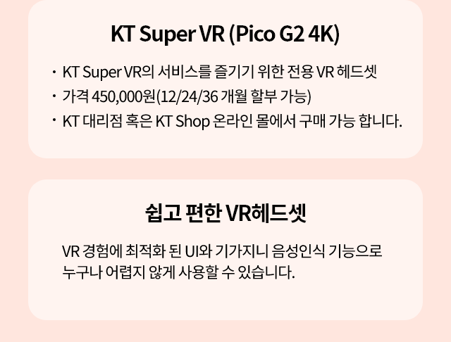 KT Super VR(Pico G2 4K), KT Super VR의 서비스를 즐기기 위한 전용 VR 헤드셋 가격 450,000원(12/24/36 개월 할부 가능) KT 대리점 혹은 KT Shop 온라인 몰에서 구매 가능 합니다.