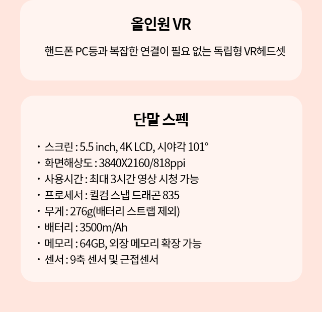 올인원 VR, 핸드폰 PC등과 복잡한 연결이 필요 없는 독립형 VR 헤드셋, 쉽고 편한 VR 헤드셋, VR 경험에 최적화 된 UI와 기가지니 음성인식 기능으로 누구나 어렵지 않게 사용 할 수 있습니다., 단말 스펙, 스크린 : 5.5 inch, 4K LCD, 시야각 101도, 화면해상도 : 3840X2160/818ppi, 사용시간 : 최대 3시간 영상 시청 가능, 프로세서 : 퀼컴 스냅 드래곤 835, 무게 : 276g(배터리 스트랩 제외), 배터리 : 3500m/Ah, 메모리 : 64GB, 외장 메모리 확장 기능, 센소 : 9축 센서 및 근접센서
