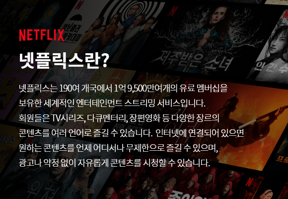 NETFLIX 넷플릭스란? 넷플릭스는 190여 개국에서 1억 9,500만여 개의 유료 멤버십을 보유한 세계적인 엔터테인먼트 스트리밍 서비스입니다. 회원들은 TV시리즈, 다큐멘터리, 장편영화 등 다양한 장르의 콘텐츠를 여러 언어로 즐길 수 있습니다. 인터넷에 연결되어 있으면 원하는 콘텐츠를 언제 어디서나 무제한으로 즐길 수 잇으며, 광고나 약정 없이 자유롭게 콘텐츠를 시청할 수 있습니다.