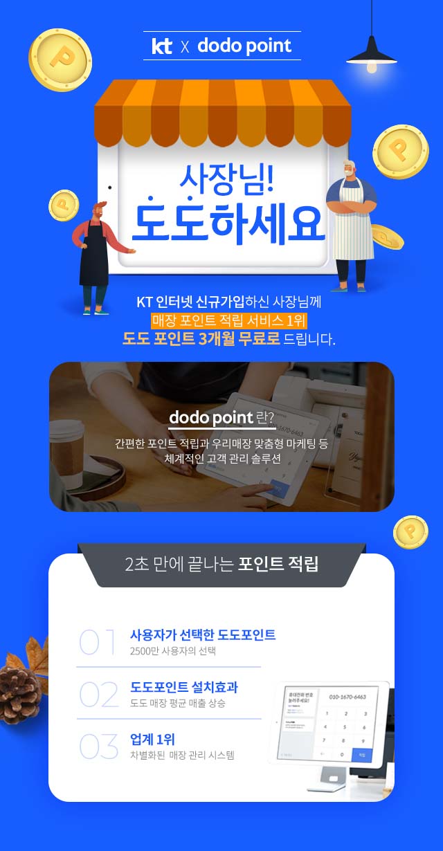 kt x dodo point, 사장님 도도하세요, KT 인터넷 신규가입하신 사장님께 매장 포인트 적립 서비스 1위 도도 포인트 3개월 무료로 드립니다. dodo point란? 간편한 포인트 적립과 우리매장 맞춤형 마케팅 등 체계적인 고객 관리 솔루션, 2초만에 끝나는 포인트 적립, 1. 사용자가 선택한 도도포인트 2500만 사용자의 선택, 2. 도도포인트 설치효과 도도 매장 평균 매출 상승, 3. 업계 1위 차별화된 매장 관리 시스템