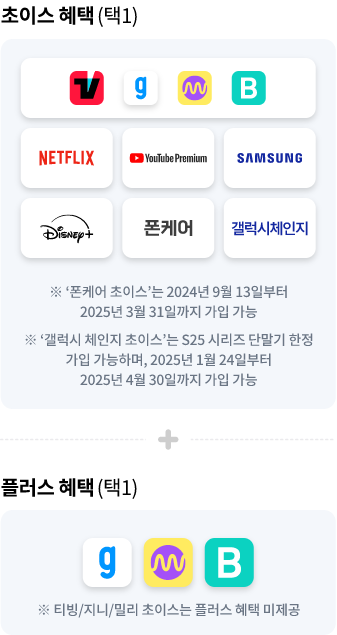 초이스 혜택(택1) TVING, genie, Millie, Blice, NETFLIX, Youtube Premium, Disney, SAMSUNG, 폰케어, 안심체인지 갤럭시 체인지 ※ '폰케어 초이스'는 2024년 9월 13일부터 2025년 3월 31일까지 가입 가능, ※ '갤럭시 체인지 초이스'는 S25 시리즈 단말기 한정 가입 가능하며, 2025년 1월 24일부터 2025년 4월 30일까지 가입 가능, + 플러스 혜택(택1) genie, millie, blice ※ 티빙/지니/밀리 초이스는 플러스 혜택 미제공