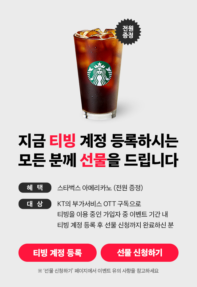 지금 티빙 계정 등록하시는 모든 분께 선물을 드립니다. 혜택: 스타벅스 아메리카노(전원 증정), 대상: KT의 부가서비스 OTT구독으로 티빙을 이용 중인 가입자 중 이벤트 기간 내 티빙 계정 등록 후 선물 신청까지 완료 하신분, ※'선물 신청하기' 페이지에서 이벤트 유의 사항을 참고하세요