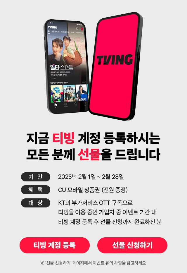 일타스캔들, TVING, 지금 티빙 계정 등록하시는 모든 분께 선물을 드립니다. 기간: 2023년 2월 1일 부터 2월 28일, 혜택: CU 모바일 상품권(전원 증정), 대상: KT의 부가서비스 OTT구독으로 티빙을 이용 중인 가입자 중 이벤트 기간 내 티빙 계정 등록 후 선물 신청까지 완료하신 분, ※'선물 신청하기' 페이지에서 이벤트 유의 사항을 참고하세요