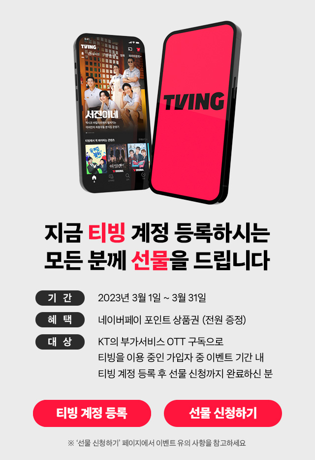 서진이네, TVING, 지금 티빙 계정 등록하시는 모든 분께 선물을 드립니다. 기간: 2023년 3월 1일 부터 3월 31일, 혜택: 네이버페이 포인트 상품권 (전원 증정), 대상: KT의 부가서비스 OTT구독으로 티빙을 이용 중인 가입자 중 이벤트 기간 내 티빙 계정 등록 후 선물 신청까지 완료하신 분, ※'선물 신청하기' 페이지에서 이벤트 유의 사항을 참고하세요