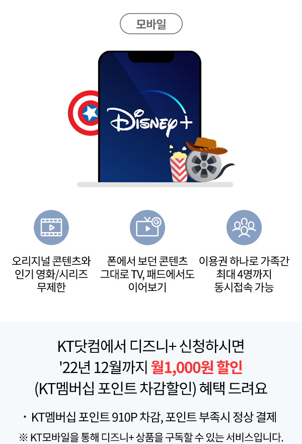 Disney+ 오리지널 콘텐츠와 인기 영화/시리즈 무제한, 폰에서 보던 콘텐츠 그대로 TV, 패드에서도 이어보기, 이용권 하나로 가족간 최대 4명까지 동시접속 가능 KT 닷컴에서 디즈니+ 신청하시면 22년 12월까지 월 1,000원 할인(KT멤버십 포인트 차감할인) 혜택 드려요 KT멤버십 포인트 910P차감, 포인트 부족 시 정상 결제, ※KT모바일을 통해 디즈니+ 상품을 구독할 수 있는 서비스입니다.
