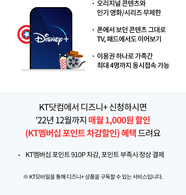 Disney+ 오리지널 콘텐츠와 인기 영화/시리즈 무제한, 폰에서 보던 콘텐츠 그대로 TV, 패드에서도 이어보기, 이용권 하나로 가족간 최대 4명까지 동시접속 가능 KT 닷컴에서 디즈니+ 신청하시면 22년 12월까지 월 1,000원 할인(KT멤버십 포인트 차감할인) 혜택 드려요 KT멤버십 포인트 910P차감, 포인트 부족 시 정상 결제, ※KT모바일을 통해 디즈니+ 상품을 구독할 수 있는 서비스입니다.