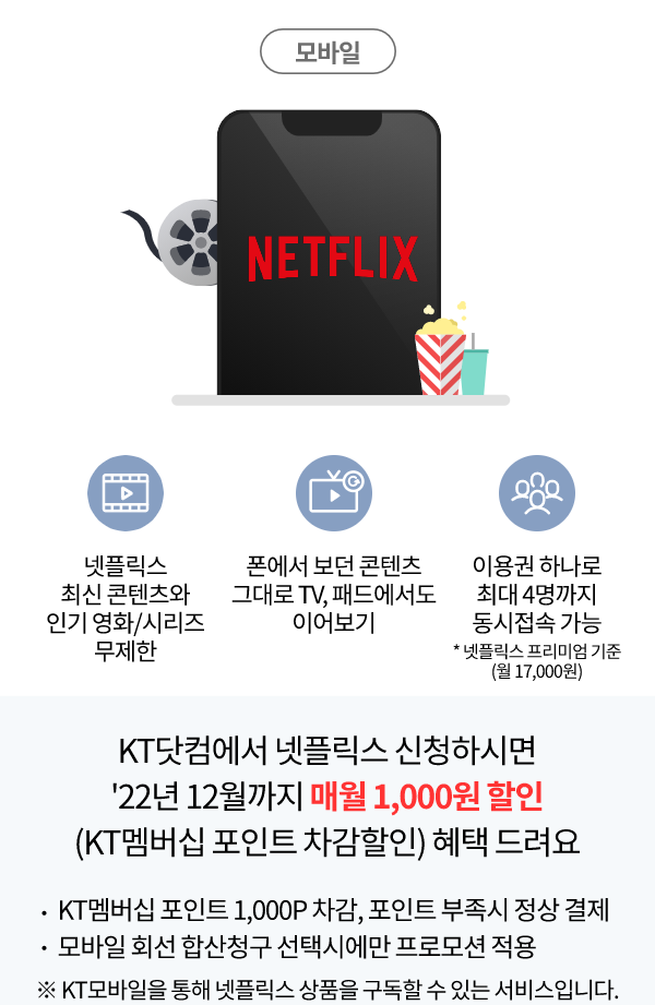 Netflix 넷플릭스 최신 콘텐츠와 인기 영화/시리즈 무제한, 폰에서 보던 콘텐츠 그대로 TV, 패드에서도 이어보기, 이용권 하나로 최대 4명까지 동시 접속 가능 * 넷플릭스 프리미엄 기준(월 17,000원) KT 닷컴에서 넷플릭스 구독 신청하시면 22년 12월까지 매월 1,000원 할인 (KT 멤버십 포인트 차감할인) 혜택 드려요. KT멤버십 포인트 1,000P 차감, 포인트 부족 시 정상 결제, 모바일 회선 합산청구 선택에만 프로모션 적용 ※KT모바일을 통해 넷플릭스 상품을 구독할 수 있는 서비스입니다.