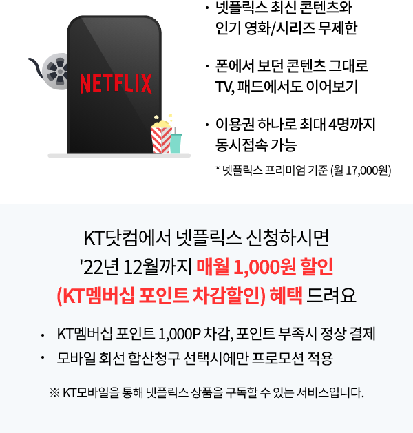 Netflix 넷플릭스 최신 콘텐츠와 인기 영화/시리즈 무제한, 폰에서 보던 콘텐츠 그대로 TV, 패드에서도 이어보기, 이용권 하나로 최대 4명까지 동시 접속 가능 * 넷플릭스 프리미엄 기준(월 17,000원) KT 닷컴에서 넷플릭스 구독 신청하시면 22년 12월까지 매월 1,000원 할인 (KT 멤버십 포인트 차감할인) 혜택 드려요. KT멤버십 포인트 1,000P 차감, 포인트 부족 시 정상 결제, 모바일 회선 합산청구 선택에만 프로모션 적용 ※KT모바일을 통해 넷플릭스 상품을 구독할 수 있는 서비스입니다.