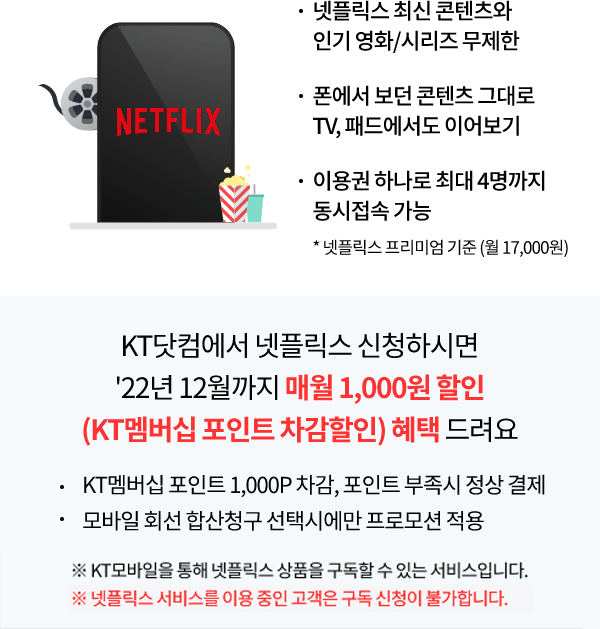 Netflix 넷플릭스 최신 콘텐츠와 인기 영화/시리즈 무제한, 폰에서 보던 콘텐츠 그대로 TV, 패드에서도 이어보기, 이용권 하나로 최대 4명까지 동시 접속 가능 * 넷플릭스 프리미엄 기준(월 17,000원) KT 닷컴에서 넷플릭스 구독 신청하시면 22년 12월까지 매월 1,000원 할인 (KT 멤버십 포인트 차감할인) 혜택 드려요. KT멤버십 포인트 1,000P 차감, 포인트 부족 시 정상 결제, 모바일 회선 합산청구 선택에만 프로모션 적용 ※KT모바일을 통해 넷플릭스 상품을 구독할 수 있는 서비스입니다.넷플릭스 서비스를 이용 중인 고객은 구독 신청이 불가합니다.