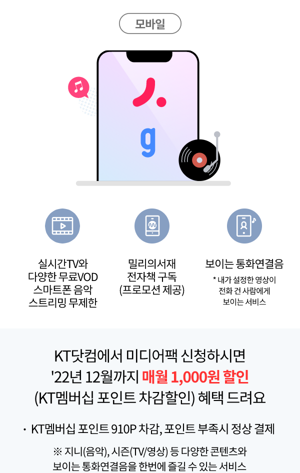 실시간TV와 다양한 무료 VOD 스마트폰 음악 스트리밍 무제한, 밀리의 서재 전자책 구독(프로모션 제공), 보이는 통화연결음 *내가 설정한 영상이 전화 건 사람에게 보이는 서비스, KT닷컴에서 미디어팩  신청하시면 22년 12월까지 매월 1,000원 할인 (KT멤버십 포인트 차감할인) 혜택 드려요, KT멤버십 포인트 910P차감, 포인트 부족 시 정상 결제 ※ 지니(음악), 시즌(tv/영상)등 다양한 콘텐츠와 보이는 통화연결음을 한번에 즐길 수 있는 서비스
