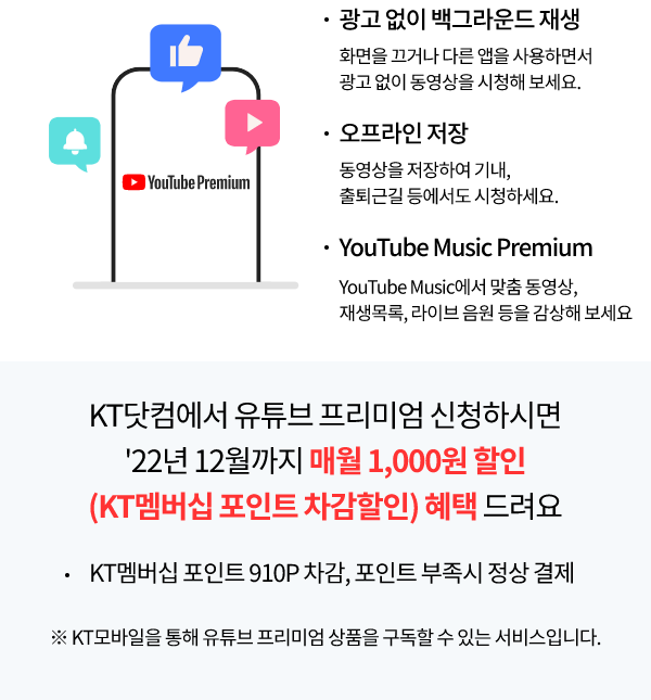 Youtube Premium 광고 없이 백그라운드 화면을 끄거나 다른앱을 사용하면서 광고 없이 동영상을 시청해보세요. 오프라인 저장 동영상을 저장하여 기내, 출퇴근길 등에서도 시청하세요. Youtube Music에서 맞춤 동영상, 재생목록, 라이브 음원 등을 감상해보세요. KT닷컴에서 유튜브 프리미엄 신청하시면 '22년 12월까지, 매월 1,000원 할인(KT멤버십 포인트 차감할인) 혜택 드려요. KT멤버십 포인트 910P 차감, 포인트 부족 시 정상 결제, ※ KT모바일을 통해 유튜브 프리미엄 상품을 구독할 수 있는 서비스입니다.