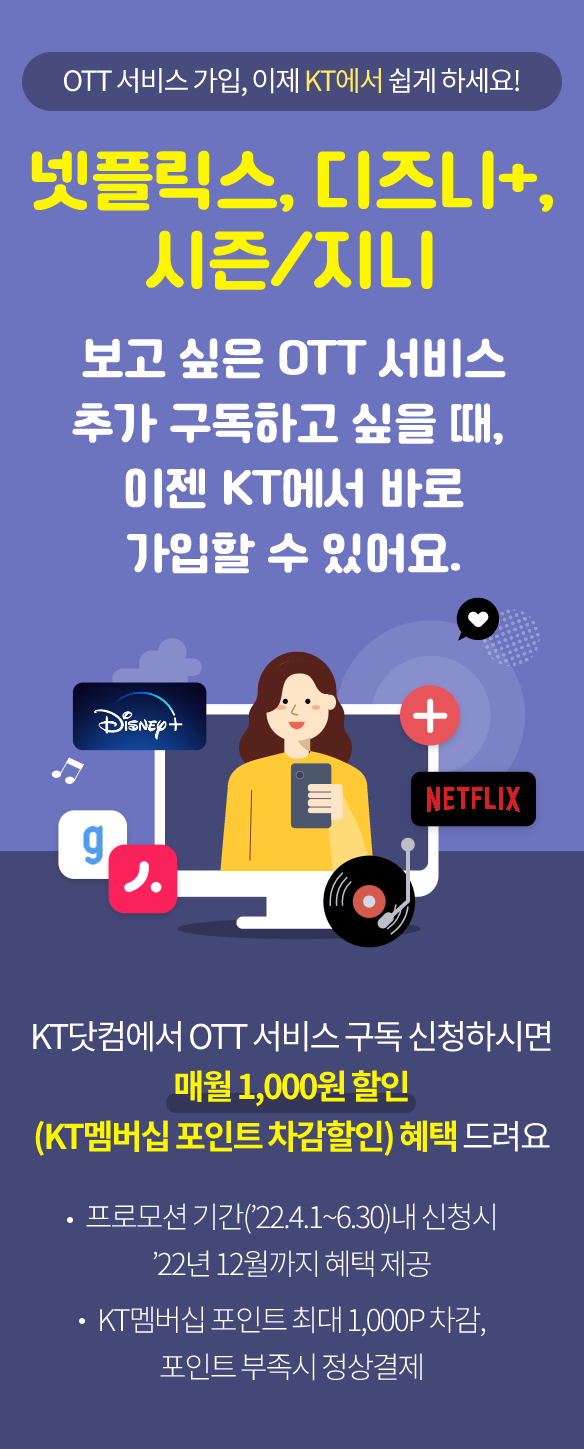 OTT 서비스 가입, 이제 KT에서 쉽게 하세요! 넷플릭스, 디즈니+, 시즌/지니 보고싶은 OTT서비스를 추가 구독하고 싶을 때, 이젠 KT에서 바로 가입할 수 있어요. KT닷컴에서 OTT 서비스 구독 신청하시면 매월 1,000원 할인 (KT멤버십 포인트 차감할인) 혜택 드려요 프로모션 기간 ('22년 4월 1일 부터 6월 30일)내 신청시 '22년 12월까지 혜택 제공, KT멤버십 포인트 최대 1,000P 차감, 포인트 부족 시 정상 결제