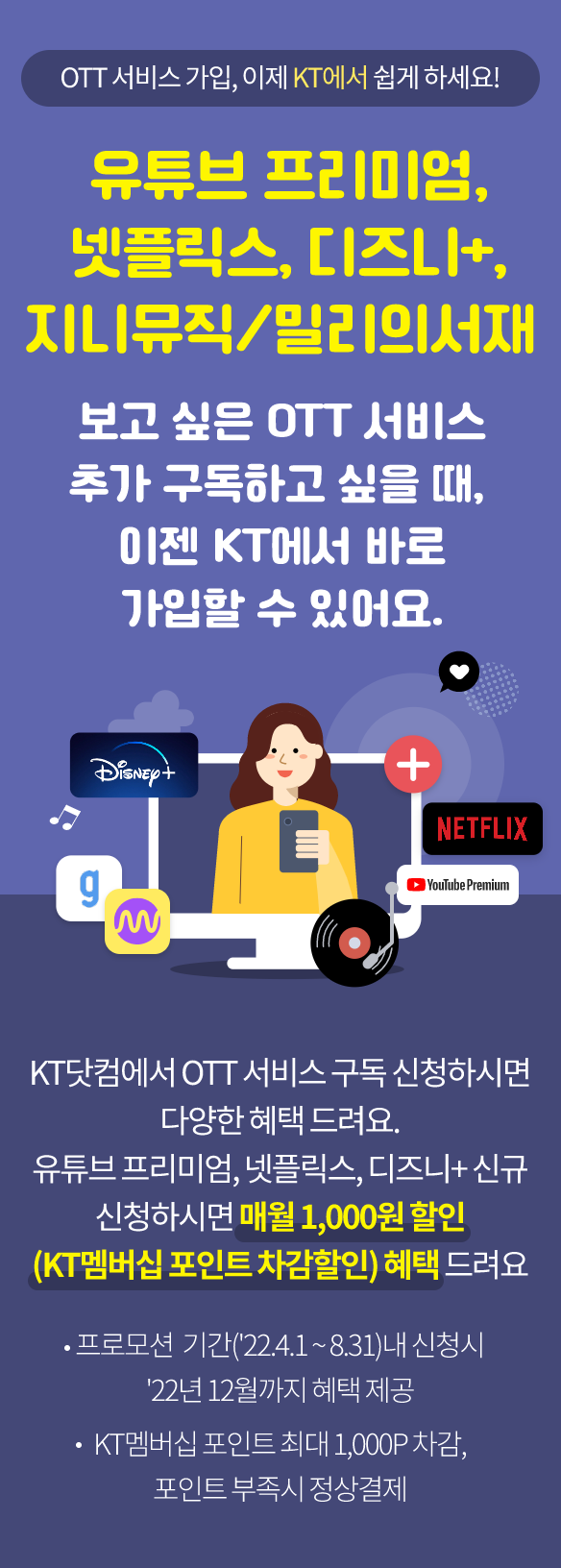 OTT 서비스 가입, 이제 KT에서 쉽게 하세요! 유튜브 프리미엄, 넷플릭스, 디즈니+, 지니뮤직/밀리의서재 보고싶은 OTT서비스를 추가 구독하고 싶을 때, 이젠 KT에서 바로 가입할 수 있어요. KT닷컴에서 OTT 서비스 구독 신청하시면 매월 1,000원 할인 (KT멤버십 포인트 차감할인) 혜택 드려요 프로모션 기간('22.4.1 ~ 8.31)내 신청시 '22년 12월까지 혜택 제공, KT멤버십 포인트 최대 1,000P 차감, 포인트 부족 시 정상결제