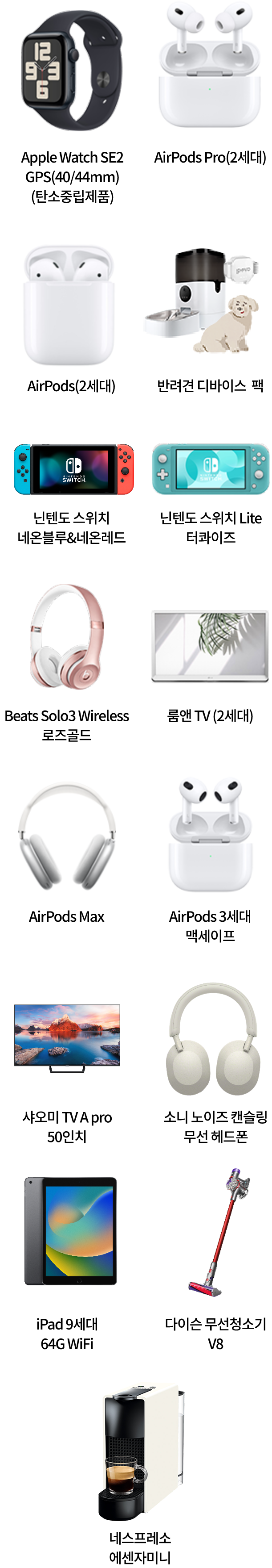 Apple Watch SE2 GPS(40/40mm)(탄소중립제품), AirPods Pro(2세대), AirPods(2세대), 반려견 디바이스 팩, 닌텐도 스위치 네온블루&네온레드, 닌텐도 스위치 Lite 터콰이즈, Beats Solo3 Wireless 로즈골드, 룸앤 TV (2세대), AirPods Max, AirPods 3세대 맥세이프, 샤오미 TV A Pro 50인치, 소니 노이즈 캔슬링 무선 헤드폰, iPad 9세대 64G WiFi, 다이슨 무선청소기 V8, 네스프레소 에센자미니
