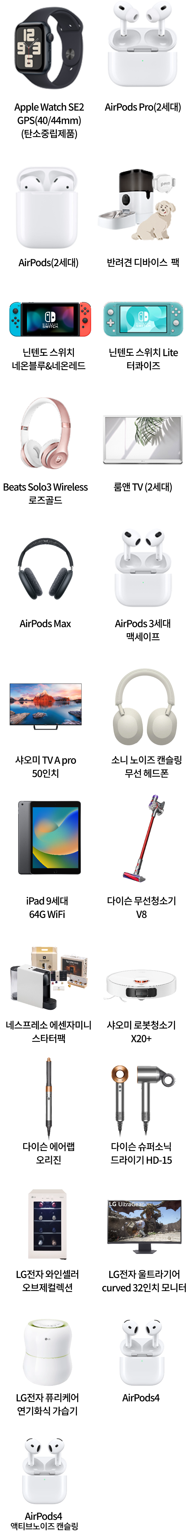 Apple Watch SE2 GPS(40/40mm)(탄소중립제품), AirPods Pro(2세대), AirPods(2세대), 반려견 디바이스 팩, 닌텐도 스위치 네온블루&네온레드, 닌텐도 스위치 Lite 터콰이즈, Beats Solo3 Wireless 로즈골드, 룸앤 TV (2세대), AirPods Max, AirPods 3세대 맥세이프, 샤오미 TV A Pro 50인치, 소니 노이즈 캔슬링 무선 헤드폰, iPad 9세대 64G WiFi, 다이슨 무선청소기 V8, 네스프레소 에센자미니 스타터팩, 샤오미 로봇청소기 X20+, 다이슨 에어랩 오리진, 다이슨 슈퍼소닉 드라이기 HD-15, LG전자 와인셀러 오브제컬렉션, LG전자 울트라기어 curved 32인치 모니터, LG전자 퓨리케어 자연기화식 가습기, -AirPods4 -AirPods 액티브노이즈 캔슬링
