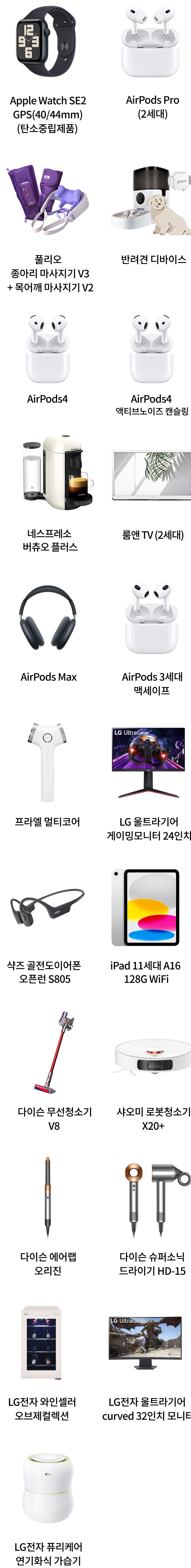 Apple Watch SE2 GPS(40/40mm)(탄소중립제품), AirPods Pro(2세대), 폴리오 종아리 마사지기 V3 + 목어깨 마사지기 V2, 반려견 디바이스 팩, AirPods4, AirPods4 액티브노이즈 캔슬링, 네스프레소 버츄오 플러스, 룸앤 TV (2세대), AirPods Max, AirPods 3세대 맥세이프, 프라엘 멀티코어, LG 울트라기어 게이밍모니터 24인치, 샥즈 골전도이어폰 오픈런 S805, iPad 11세대 A16 128G WiFi, 다이슨 무선청소기 V8, 샤오미 로봇청소기 X20+, 다이슨 에어랩 오리진, 다이슨 슈퍼소닉 드라이기 HD-15, LG전자 와인셀러 오브제컬렉션, LG전자 울트라기어 curved 32인치 모니터, LG전자 퓨리케어 자연기화식 가습기