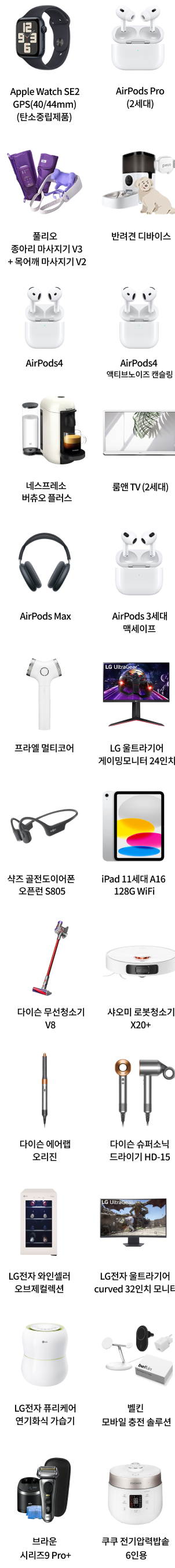 Apple Watch SE2 GPS(40/44mm)(탄소중립제품), AirPods Pro(2세대), 폴리오 종아리 마사지기 V3 + 목어깨 마사지기 V2, 반려견 디바이스 팩, AirPods4, AirPods4 액티브노이즈 캔슬링, 네스프레소 버츄오 플러스, 룸앤 TV (2세대), AirPods Max, AirPods 3세대 맥세이프, 프라엘 멀티코어, LG 울트라기어 게이밍모니터 24인치, 샥즈 골전도이어폰 오픈런 S805, iPad 11세대 A16 128G WiFi, 다이슨 무선청소기 V8, 샤오미 로봇청소기 X20+, 다이슨 에어랩 오리진, 다이슨 슈퍼소닉 드라이기 HD-15, LG전자 와인셀러 오브제컬렉션, LG전자 울트라기어 curved 32인치 모니터, LG전자 퓨리케어 자연기화식 가습기, 벨킨 모바일 충전 솔루션, 브라운 시리즈9 Pro+, 쿠쿠 전기압력밥솥 6인용
