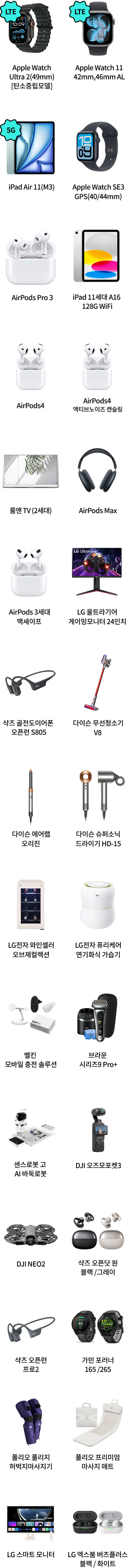LTE Apple Watch Ultra 2(49mm) [탄소중립모델], LTE Apple Watch 11 42mm, 46mm AL, 5G iPad Air 11(M3), Apple Watch SE3 GPS(40/44mm), Apple Watch SE3 GPS(40/44mm), AirPods Pro 3, iPad 11세대 A16 128G WiFi, AirPods4, AirPods4 액티브노이즈 캔슬링, 룸앤 TV (2세대), AirPods Max, AirPods 3세대 맥세이프, LG 울트라기어 게이밍모니터 24인치, 샥즈 골전도이어폰 오픈런 S805, 다이슨 무선청소기 V8, 다이슨 에어랩 오리진, 다이슨 슈퍼소닉 드라이기 HD-15, LG전자 와인셀러 오브제컬렉션, LG전자 퓨리케어 자연기화식 가습기, 벨킨 모바일 충전 솔루션, 브라운 시리즈9 Pro+, 센스로봇 고 AI 바둑로봇, DJI 오즈모포켓3, DJI NEO2, 샥즈 오픈닷 원블랙/그레이, 샥즈 오픈런 프로2, 가민 포러너 165/265, 풀리오 풀리지 허벅지마사지기, 풀리오 프리미엄 마사지 매트, LG 스마트 모니터, LG 엑스붐 버즈플러스 블랙/화이트