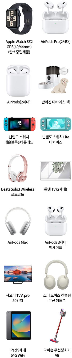 Apple Watch SE2 GPS(40/40mm)(탄소중립제품), AirPods Pro(2세대), AirPods(2세대), 반려견 디바이스 팩, 닌텐도 스위치 네온블루&네온레드, 닌텐도 스위치 Lite 터콰이즈, Beats Solo3 Wireless 로즈골드, 룸앤 TV (2세대), AirPods Max, AirPods 3세대 맥세이프, 샤오미 TV A Pro 50인치, 소니 노이즈 캔슬링 무선 헤드폰, iPad 9세대 64G WiFi, 다이슨 무선청소기 V8