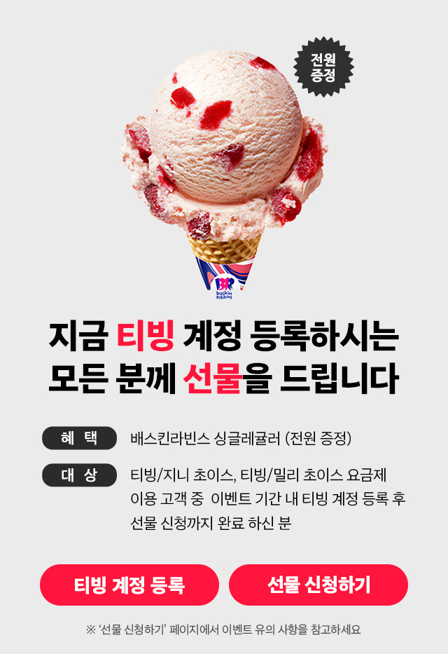 지금 티빙 계정 등록하시는 모든 분께 선물을 드립니다. 혜택: 배스킨라빈스 싱글레귤러 (전원 증정), 대상: 티빙/지니 초이스, 티빙/밀리 초이스 요금제 이용 고객 중 이벤트 기간 내 티빙 계정 등록 후 선물 신청까지 완료하신 분, ※'선물 신청하기' 페이지에서 이벤트 유의 사항을 참고하세요