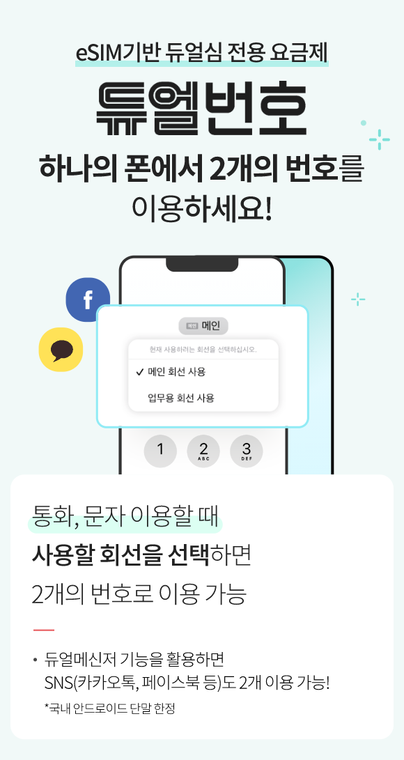 eSIM기반 듀얼심 전용 요금제  듀얼번호 하나의 폰에서 2개의 번호를 이용하세요! 통화, 문자 이용할 때 사용할 회선을 선택하면 2개의 번호로 이용 가능! 듀얼메신저 기능을 활용하면 SNS(카카오톡, 페이스북 등)도 2개 이용 가능! *국내 안드로이드 단말 한정