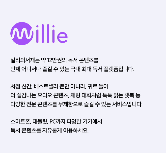 millie 밀리의 서재, 밀리의서재는 약 12만권의 독서 콘텐츠를 언제 어디서나 즐길 수 있는 국내 최대 독서 플랫폼입니다.서점 신간, 베스트셀러 뿐만 아니라, 귀로 들어 더 실감나는 오디오 콘텐츠, 채팅 대화처럼 톡톡 읽는 챗북 등 다양한 전문 콘텐츠를 무제한으로 즐길 수 있는 서비스입니다.스마트폰, 태블릿, PC까지 다양한 기기에서 독서 콘텐츠를 자유롭게 이용하세요.