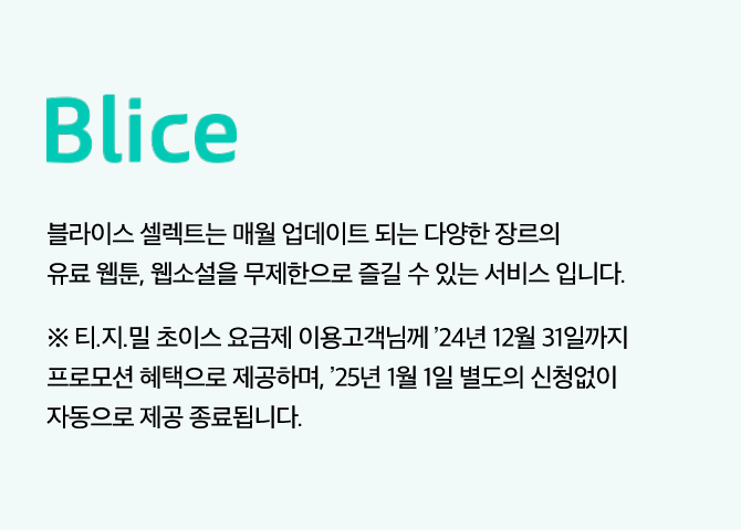 Blice, 블라이스 셀렉트는 매월 업데이트 되는 다양한 장르의 유료 웹툰, 웹소설을 무제한으로 즐길 수 있는 서비스 입니다. ※ 티빙/지니/밀리 초이스 요금제 이용고객님께 ’24년 12월 31일까지 프로모션 혜택으로 제공하며, ’25년 1월 1일 별도의 신청없이 자동으로 제공 종료됩니다.
