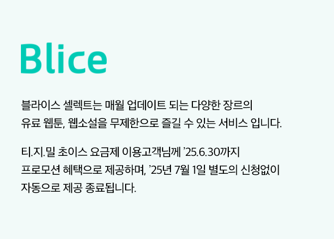 Blice, 블라이스 셀렉트는 매월 업데이트 되는 다양한 장르의 유료 웹툰, 웹소설을 무제한으로 즐길 수 있는 서비스 입니다. ※ 티빙/지니/밀리 초이스 요금제 이용고객님께 ’25년 6월 30일까지 프로모션 혜택으로 제공하며, ’25년 7월 1일 별도의 신청없이 자동으로 제공 종료됩니다.