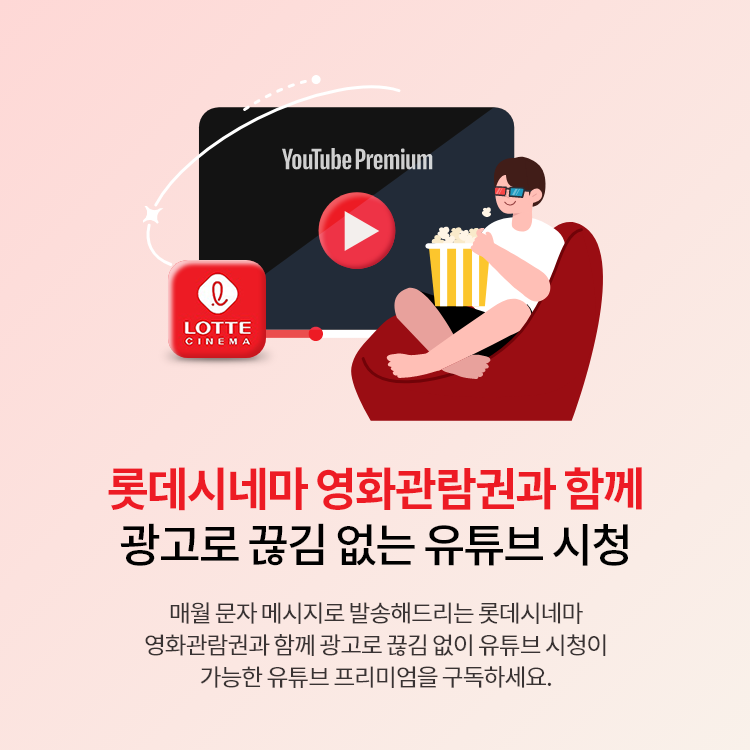 롯데시네마 영화관람권과 함께 광고 없이 유튜브 프리미엄 시청 매월 문자 메시지로 발송해드리는 롯데시네마 영화관람권과 함께 광고 없이 백그라운드 재생이 가능한 유튜브 프리미엄을 구독하세요.