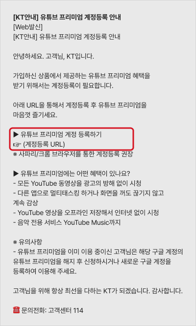 [KT안내] 유튜브 프리미엄 계정등록 안내 [web발신] [KT안내] 유튜브 프리미엄 계정등록 안내 안녕하세요 고객님, KT입니다. 초이스 유튜브 프리미엄 요금제를 가입해주셔서 감사합니다. 유튜브 프리미엄 혜택은 아래 URL을 통해서 계정 등록 후 이용 가능합니다. 지금 바로 계정등록 후 유튜브 프리미엄을 마음껏 즐기세요. 유튜브 프리미언 계정 등록하기 --https://kt.com/dblr 유튜브 프리미엄에는 어떤 혜택이 있나요? -모든 YouTube 동영상을 광고의 방해 없이 시청, -다른 앱으로 멀티태스킹 하거나 화면을 꺼도 끊기지 않고 계속 감상 - Youtube 영상을 오프라인 저장해서 인터넷 없이 시청 -음악 전용 서비스 Youtube Music 까지